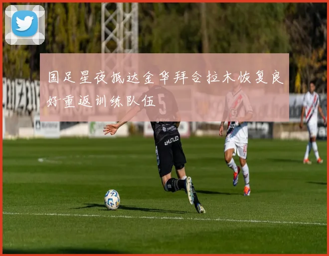国足星夜抵达金华拜合拉木恢复良好重返训练队伍