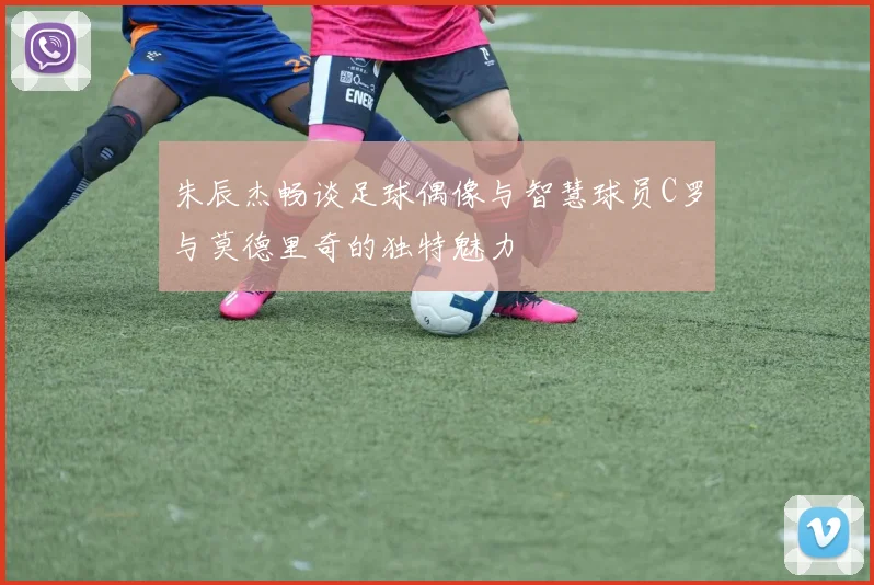 朱辰杰畅谈足球偶像与智慧球员C罗与莫德里奇的独特魅力