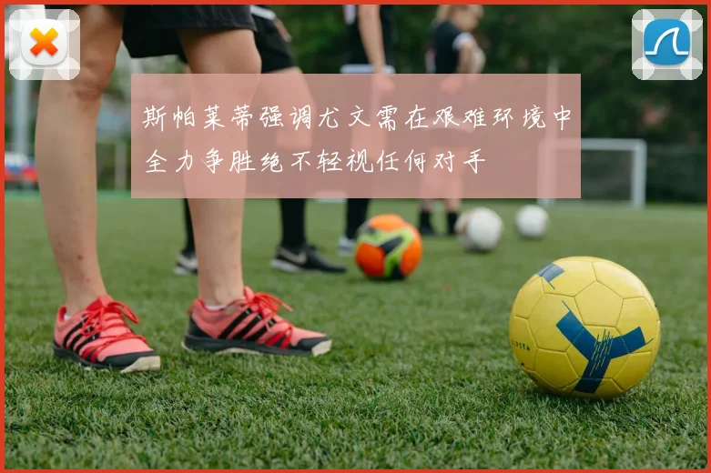 斯帕莱蒂强调尤文需在艰难环境中全力争胜绝不轻视任何对手