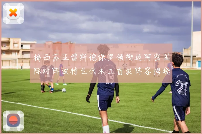梅西苏亚雷斯德保罗领衔迈阿密国际对阵波特兰伐木工首发阵容揭晓