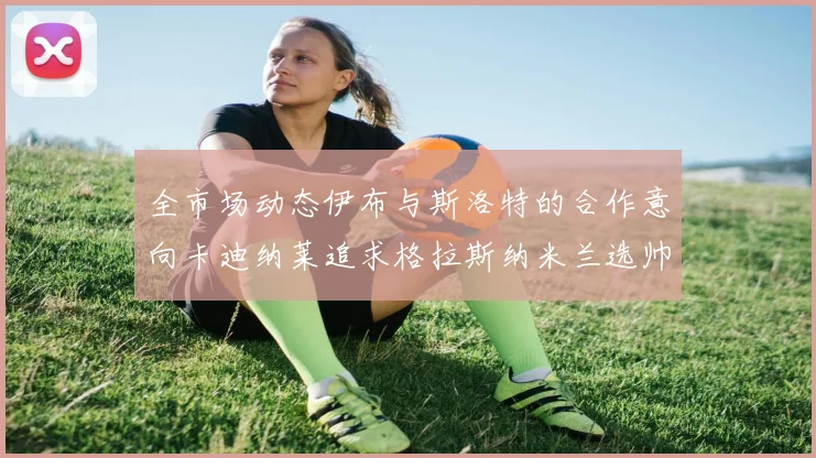 全市场动态伊布与斯洛特的合作意向卡迪纳莱追求格拉斯纳米兰选帅困境加剧