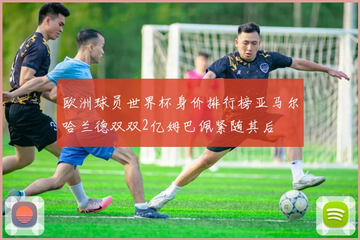 欧洲球员世界杯身价排行榜亚马尔哈兰德双双2亿姆巴佩紧随其后