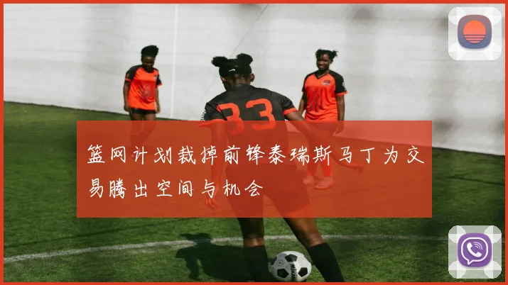 篮网计划裁掉前锋泰瑞斯马丁为交易腾出空间与机会