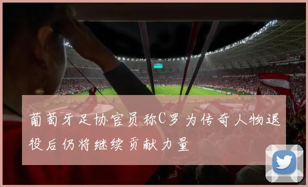 葡萄牙足协官员称C罗为传奇人物退役后仍将继续贡献力量
