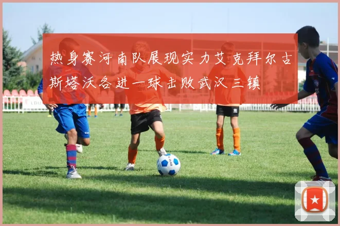 热身赛河南队展现实力艾克拜尔古斯塔沃各进一球击败武汉三镇