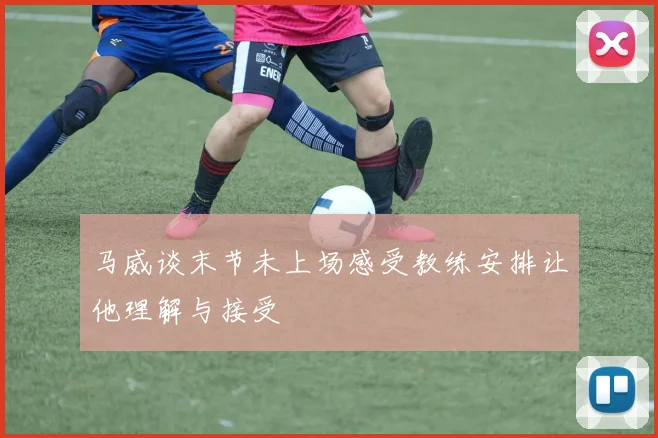 马威谈末节未上场感受教练安排让他理解与接受