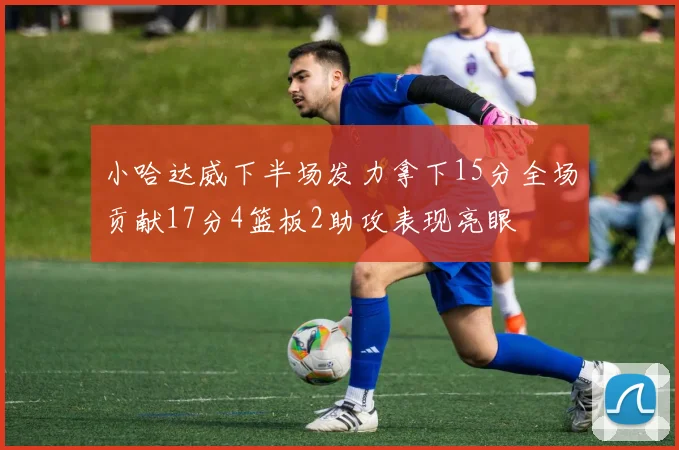 小哈达威下半场发力拿下15分全场贡献17分4篮板2助攻表现亮眼