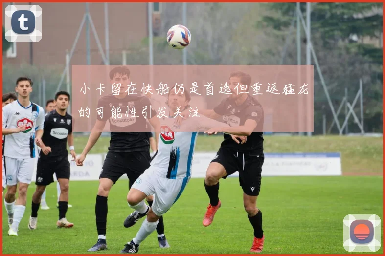 小卡留在快船仍是首选但重返猛龙的可能性引发关注