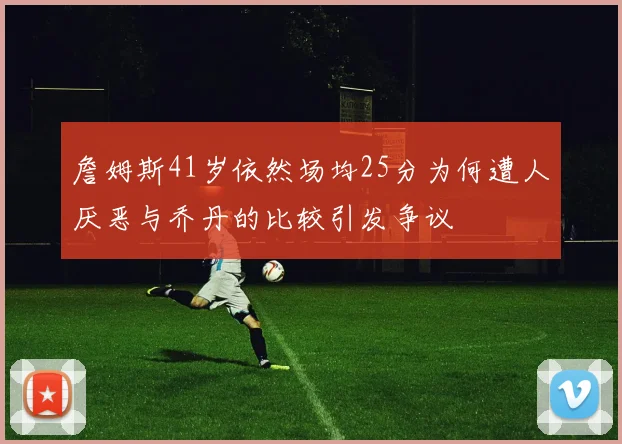 詹姆斯41岁依然场均25分为何遭人厌恶与乔丹的比较引发争议