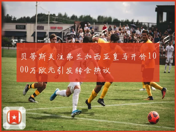 贝蒂斯关注弗兰加西亚皇马开价1000万欧元引发转会热议