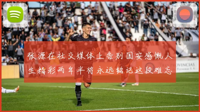 张源在社交媒体上告别国安感慨人生精彩两年半将永远铭记这段难忘故事