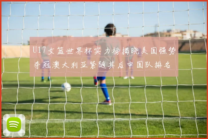 U17女篮世界杯实力榜揭晓美国强势夺冠澳大利亚紧随其后中国队排名第十