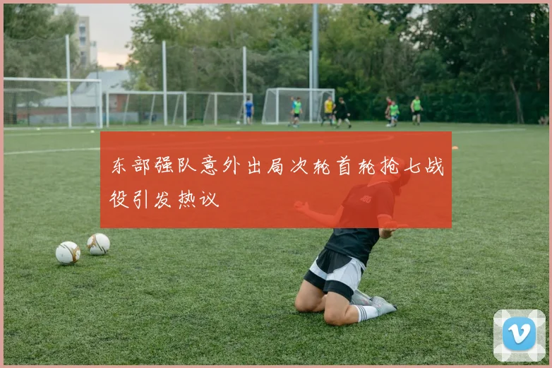 东部强队意外出局次轮首轮抢七战役引发热议
