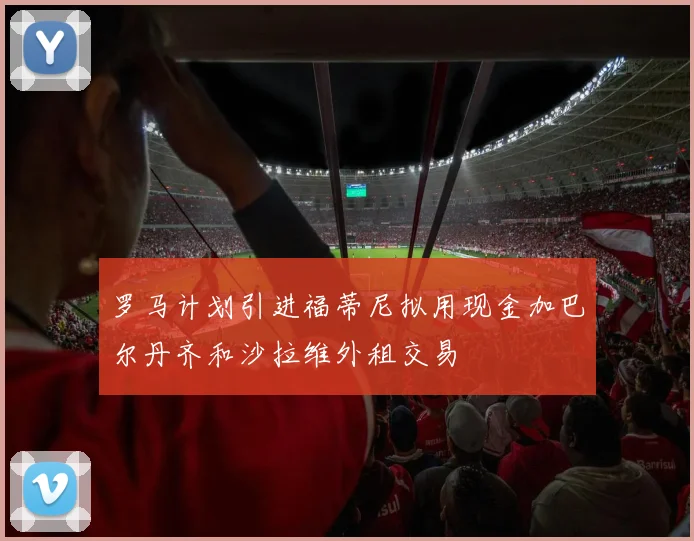 罗马计划引进福蒂尼拟用现金加巴尔丹齐和沙拉维外租交易
