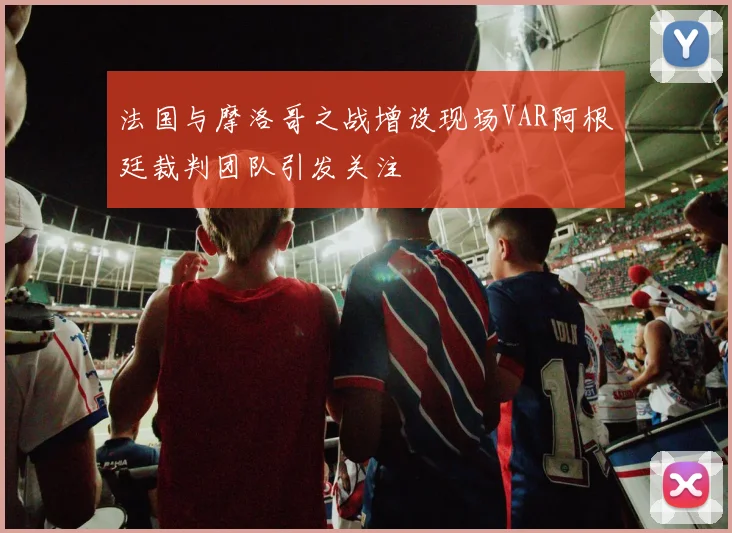 法国与摩洛哥之战增设现场VAR阿根廷裁判团队引发关注