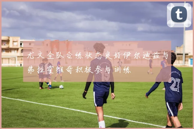 尤文全队合练状态良好伊尔迪兹与弗拉霍维奇积极参与训练