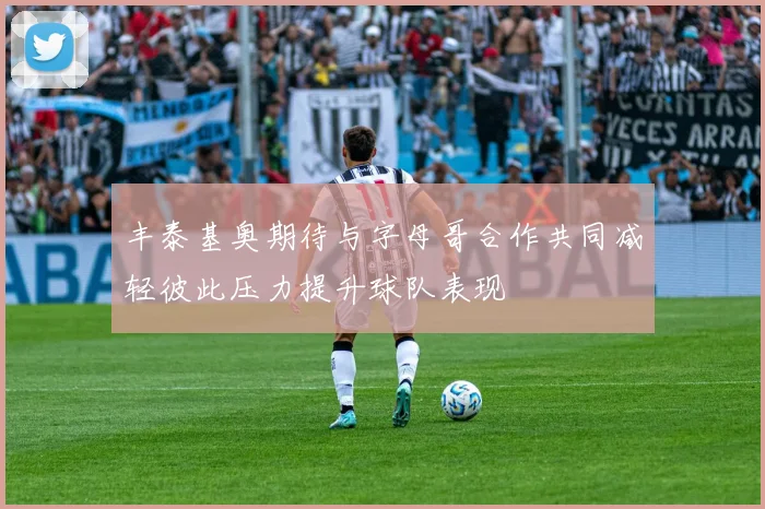 丰泰基奥期待与字母哥合作共同减轻彼此压力提升球队表现