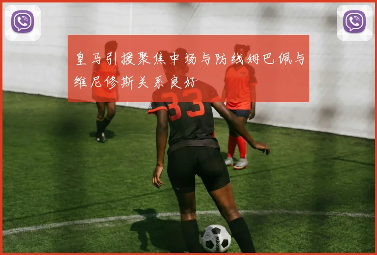 皇马引援聚焦中场与防线姆巴佩与维尼修斯关系良好