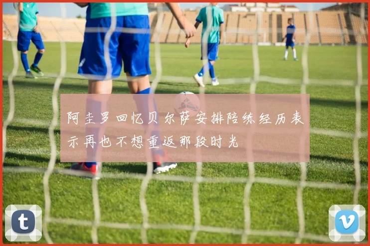 阿圭罗回忆贝尔萨安排陪练经历表示再也不想重返那段时光