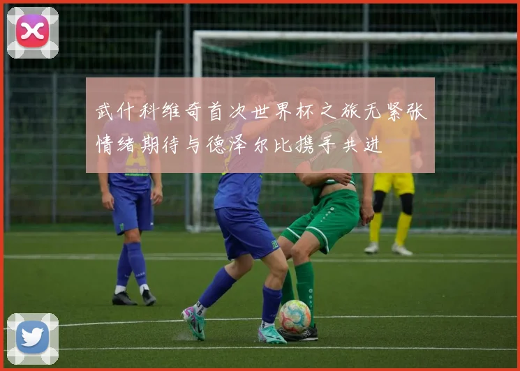 武什科维奇首次世界杯之旅无紧张情绪期待与德泽尔比携手共进