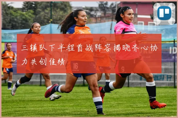 三镇队下半程首战阵容揭晓齐心协力共创佳绩