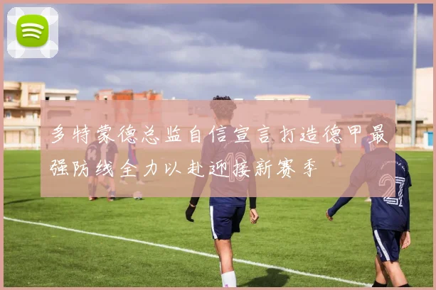 多特蒙德总监自信宣言打造德甲最强防线全力以赴迎接新赛季