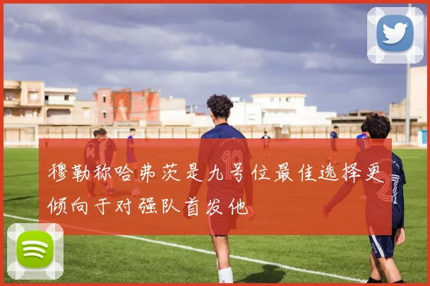 穆勒称哈弗茨是九号位最佳选择更倾向于对强队首发他